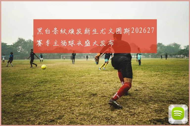 黑白条纹焕发新生尤文图斯202627赛季主场球衣盛大发布