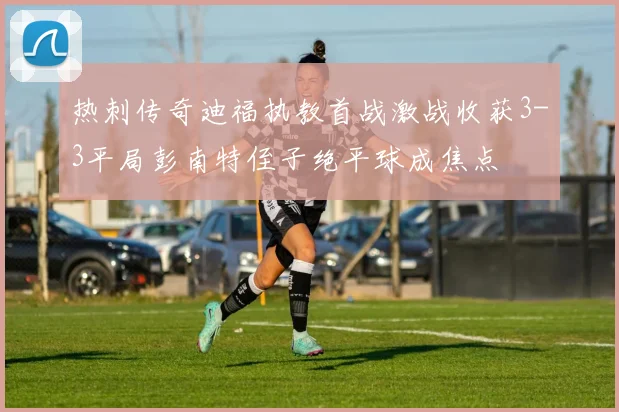 热刺传奇迪福执教首战激战收获3-3平局彭南特侄子绝平球成焦点