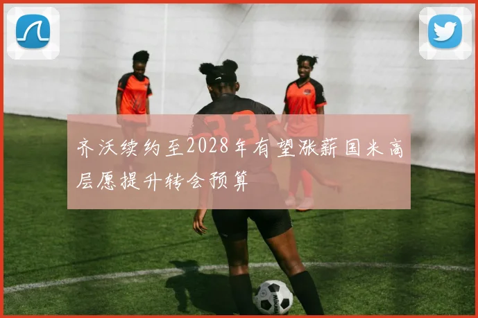 齐沃续约至2028年有望涨薪国米高层愿提升转会预算