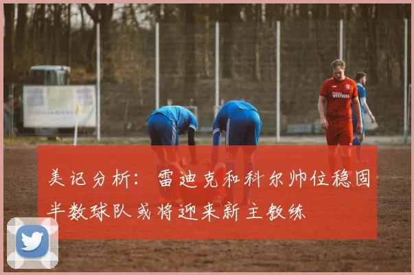 美记分析：雷迪克和科尔帅位稳固半数球队或将迎来新主教练