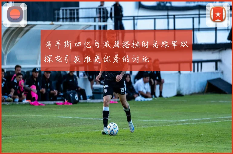 考辛斯回忆与浓眉搭档时光绿军双探花引发谁更优秀的讨论