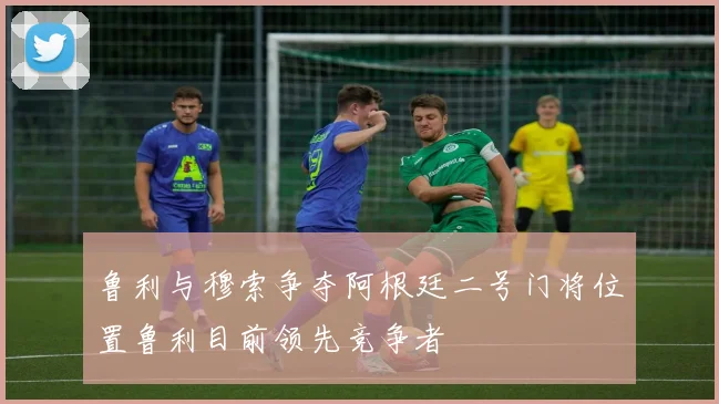 鲁利与穆索争夺阿根廷二号门将位置鲁利目前领先竞争者