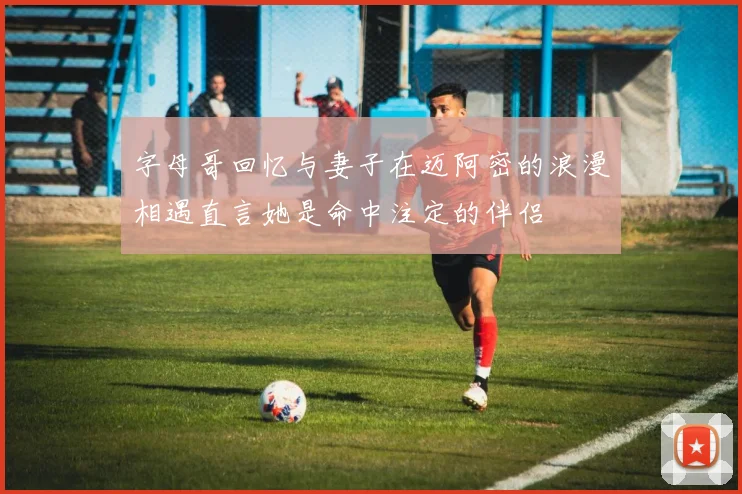 字母哥回忆与妻子在迈阿密的浪漫相遇直言她是命中注定的伴侣