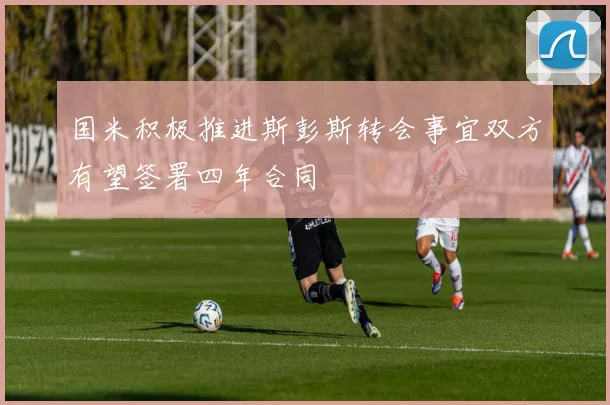 国米积极推进斯彭斯转会事宜双方有望签署四年合同