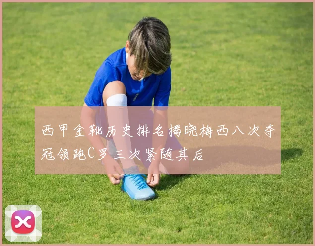 西甲金靴历史排名揭晓梅西八次夺冠领跑C罗三次紧随其后