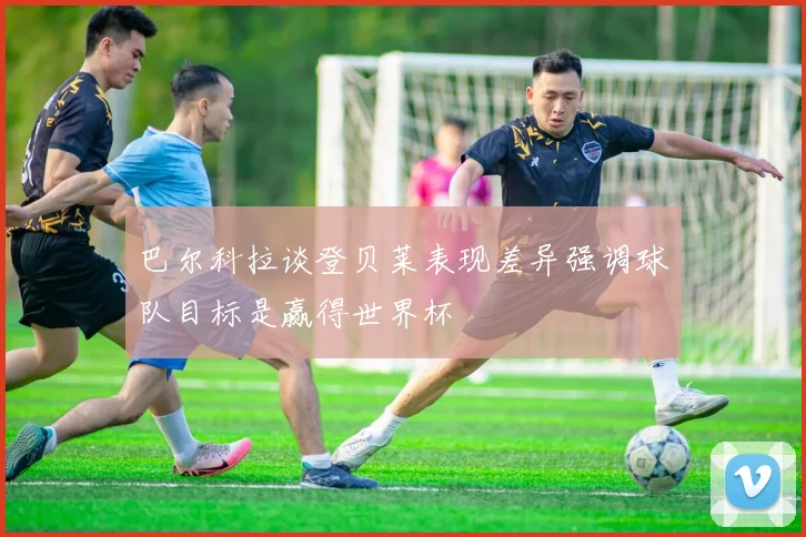 巴尔科拉谈登贝莱表现差异强调球队目标是赢得世界杯