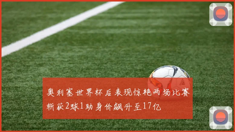 奥利塞世界杯后表现惊艳两场比赛斩获2球1助身价飙升至17亿