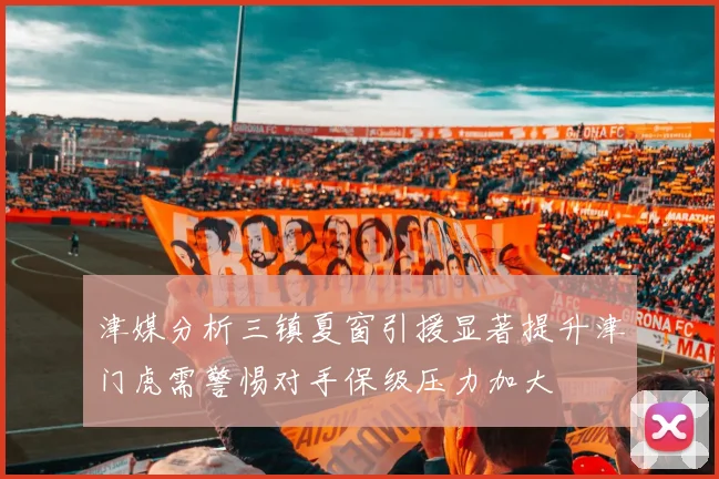 津媒分析三镇夏窗引援显著提升津门虎需警惕对手保级压力加大