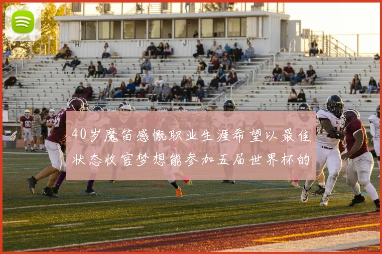 40岁魔笛感慨职业生涯希望以最佳状态收官梦想能参加五届世界杯的壮举