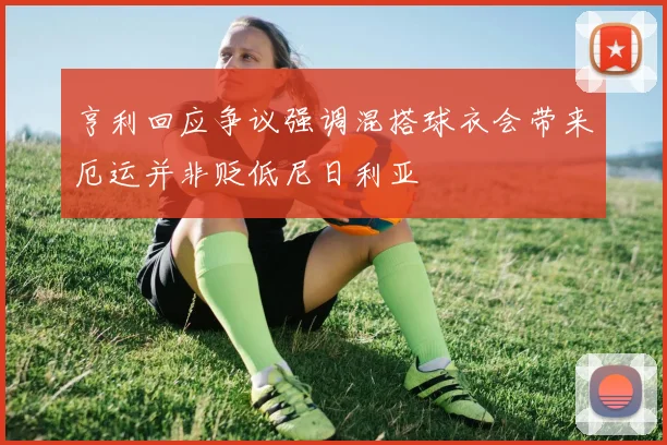 亨利回应争议强调混搭球衣会带来厄运并非贬低尼日利亚