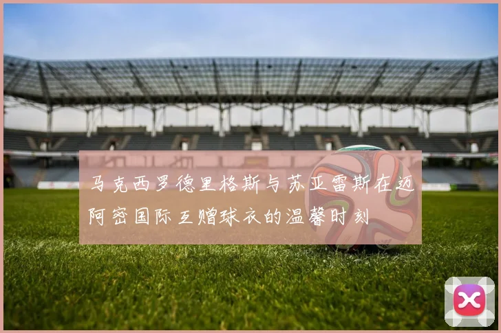 马克西罗德里格斯与苏亚雷斯在迈阿密国际互赠球衣的温馨时刻