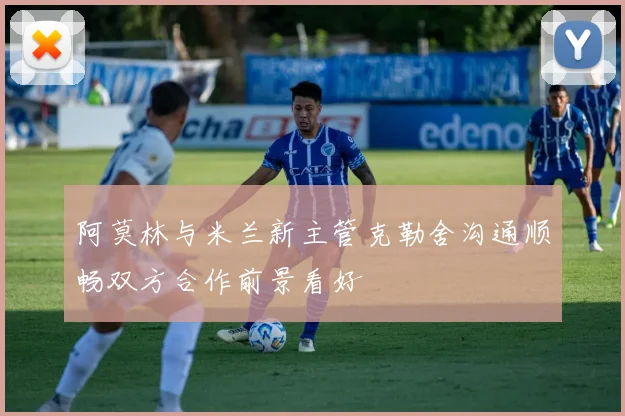 阿莫林与米兰新主管克勒舍沟通顺畅双方合作前景看好