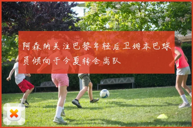 阿森纳关注巴黎年轻后卫姆本巴球员倾向于今夏转会离队