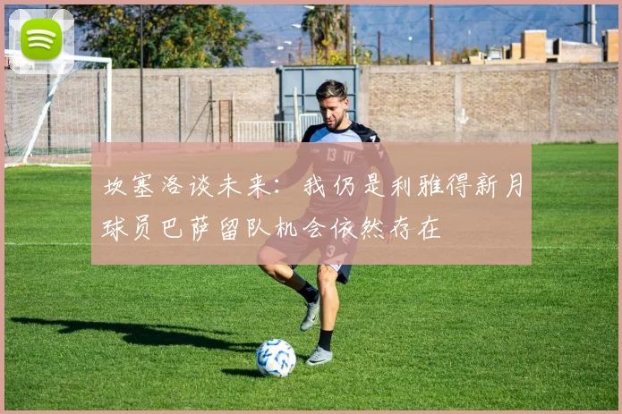 坎塞洛谈未来：我仍是利雅得新月球员巴萨留队机会依然存在