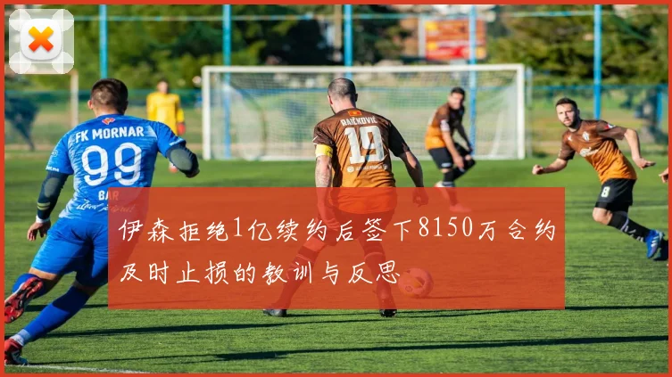 伊森拒绝1亿续约后签下8150万合约及时止损的教训与反思