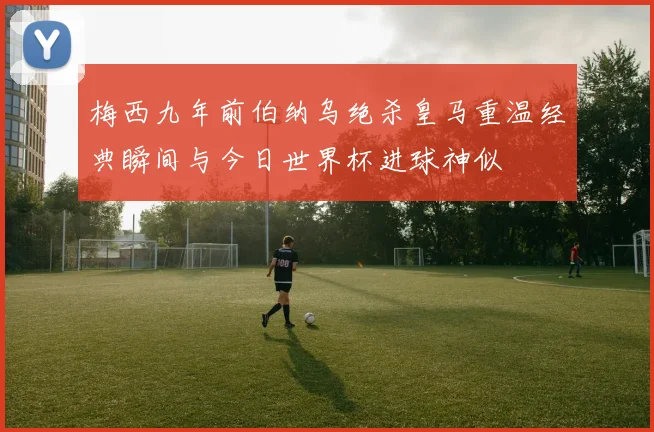 梅西九年前伯纳乌绝杀皇马重温经典瞬间与今日世界杯进球神似