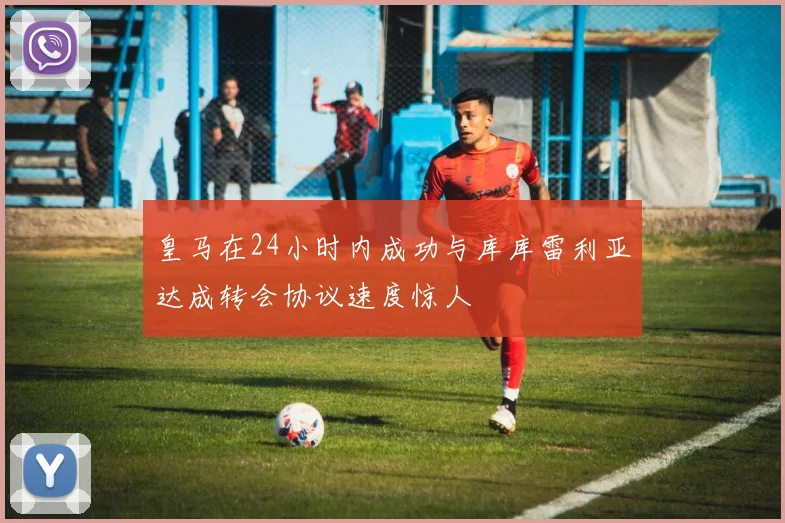 皇马在24小时内成功与库库雷利亚达成转会协议速度惊人