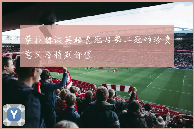 萨拉赫谈英超首冠与第二冠的珍贵意义与特别价值
