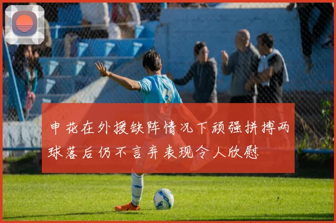 申花在外援缺阵情况下顽强拼搏两球落后仍不言弃表现令人欣慰