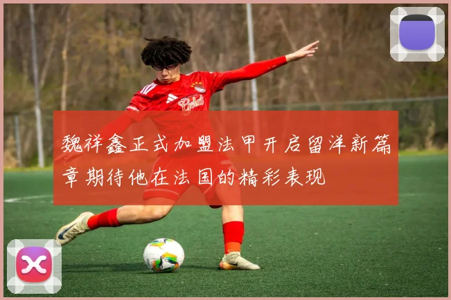 魏祥鑫正式加盟法甲开启留洋新篇章期待他在法国的精彩表现