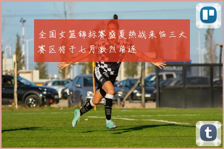 全国女篮锦标赛盛夏热战来临三大赛区将于七月激烈角逐