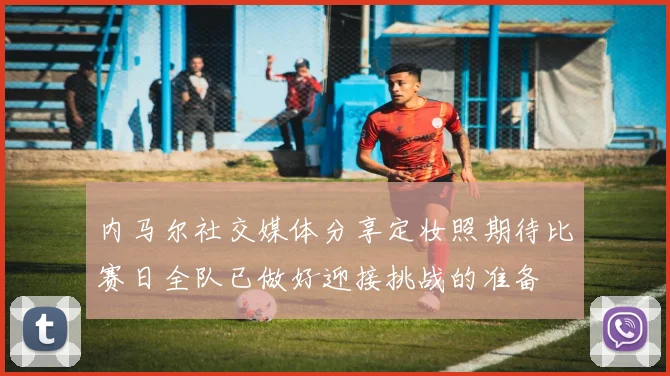 内马尔社交媒体分享定妆照期待比赛日全队已做好迎接挑战的准备