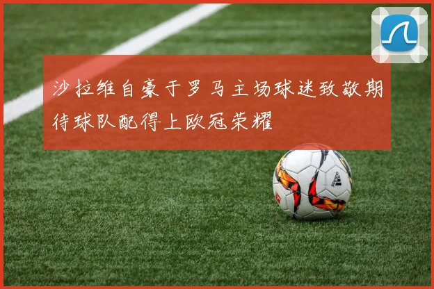 沙拉维自豪于罗马主场球迷致敬期待球队配得上欧冠荣耀