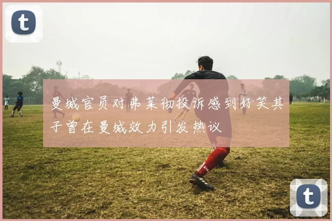 曼城官员对弗莱彻投诉感到好笑其子曾在曼城效力引发热议