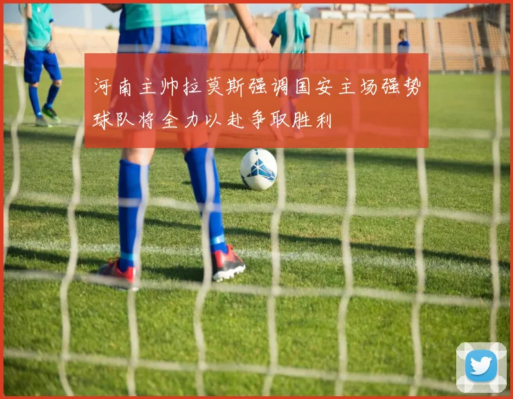 河南主帅拉莫斯强调国安主场强势球队将全力以赴争取胜利