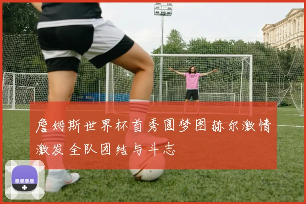 詹姆斯世界杯首秀圆梦图赫尔激情激发全队团结与斗志