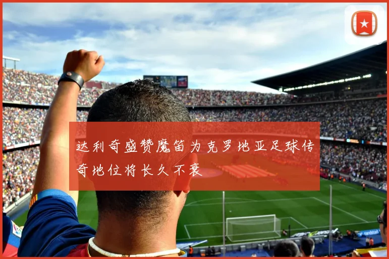 达利奇盛赞魔笛为克罗地亚足球传奇地位将长久不衰