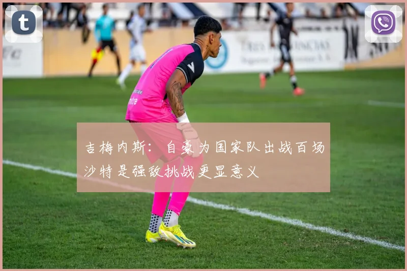 吉梅内斯：自豪为国家队出战百场沙特是强敌挑战更显意义