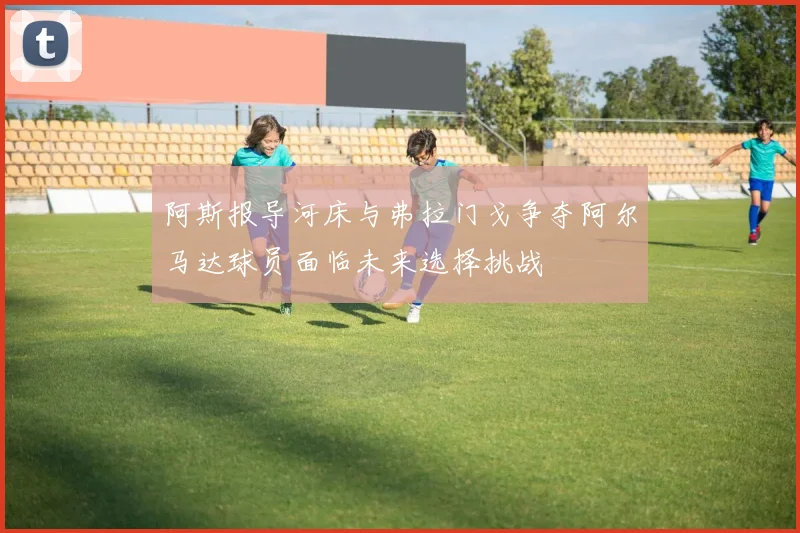 阿斯报导河床与弗拉门戈争夺阿尔马达球员面临未来选择挑战
