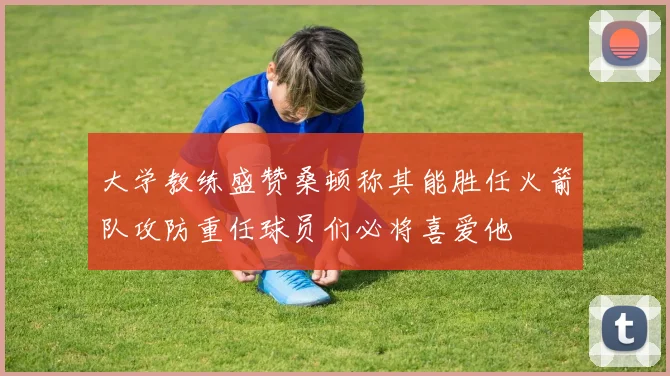 大学教练盛赞桑顿称其能胜任火箭队攻防重任球员们必将喜爱他
