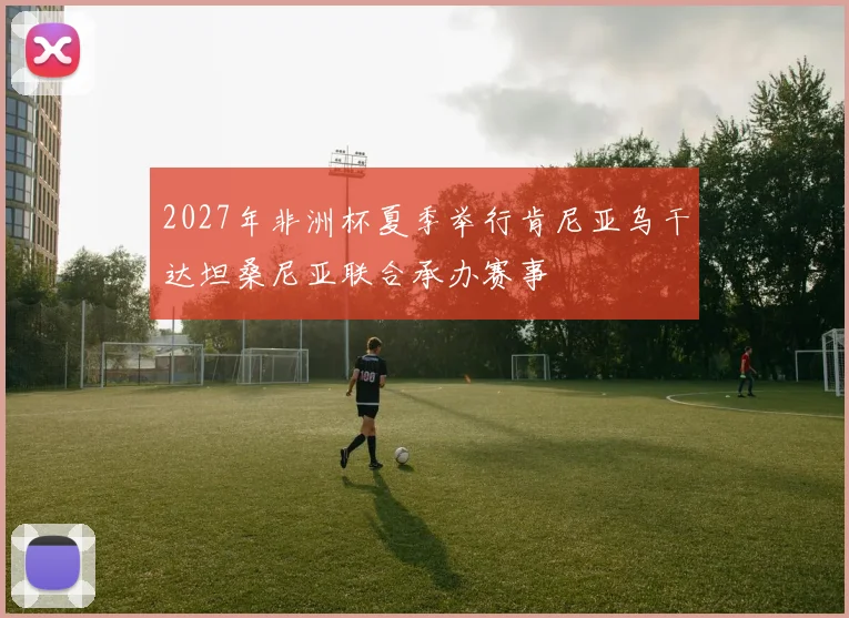 2027年非洲杯夏季举行肯尼亚乌干达坦桑尼亚联合承办赛事