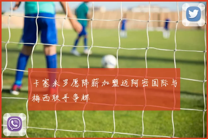 卡塞米罗愿降薪加盟迈阿密国际与梅西联手争辉