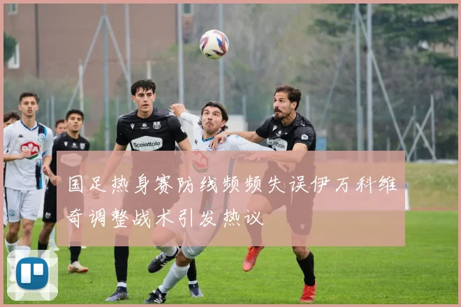 国足热身赛防线频频失误伊万科维奇调整战术引发热议