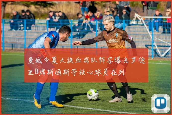 曼城今夏大换血离队阵容曝光罗德里B席斯通斯等核心球员在列