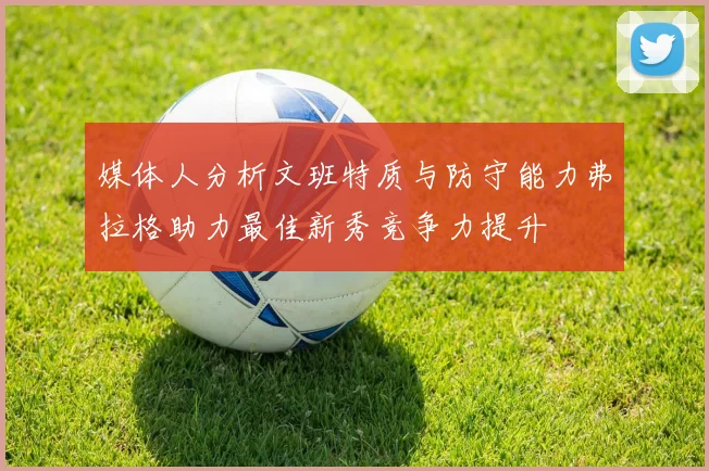 媒体人分析文班特质与防守能力弗拉格助力最佳新秀竞争力提升