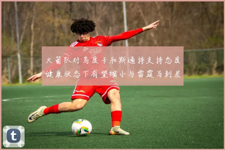 火箭队对乌度卡和斯通持支持态度健康状态下有望缩小与雷霆马刺差距