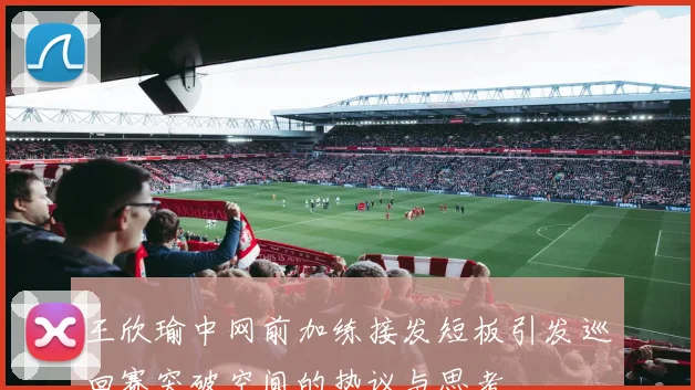 王欣瑜中网前加练接发短板引发巡回赛突破空间的热议与思考