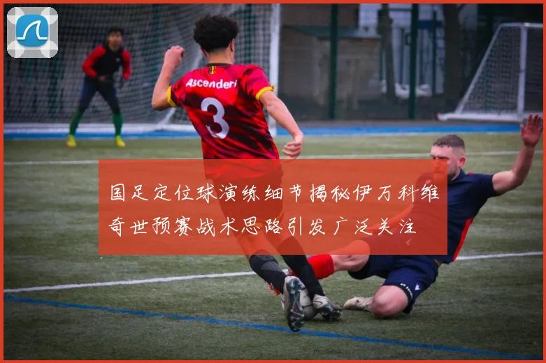 国足定位球演练细节揭秘伊万科维奇世预赛战术思路引发广泛关注